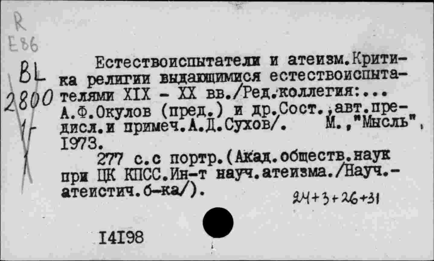 ﻿о
Естествоиспытатели и атеизм.Критика религии выдающимися естествоиспытателями XIX - XX вв./Ред.коллегия:... А.Ф.Окулов (пред.) и др.Сост..авт.пре-дисл.и примеч.А.Д.Сухов/. Й., Мысль , 1973.
277 с.с портр.(Акад.обществ.наук при ЦК КПСС.Ин-т науч.атеизма./Науч.-атеистич.б-ка/).
14198